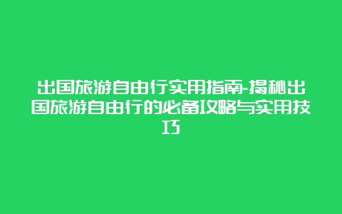 出国旅游自由行实用指南-揭秘出国旅游自由行的必备攻略与实用技巧