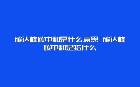 碳达峰碳中和是什么意思 碳达峰碳中和是指什么