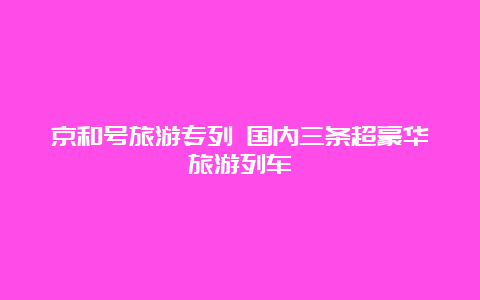 京和号旅游专列 国内三条超豪华旅游列车