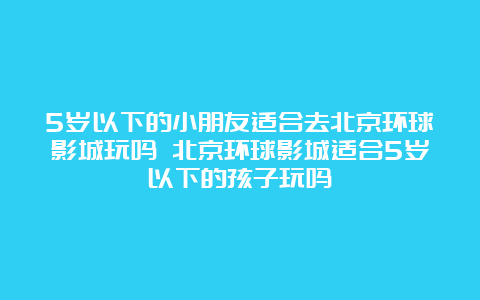 5岁以下的小朋友适合去北京环球影城玩吗 北京环球影城适合5岁以下的孩子玩吗