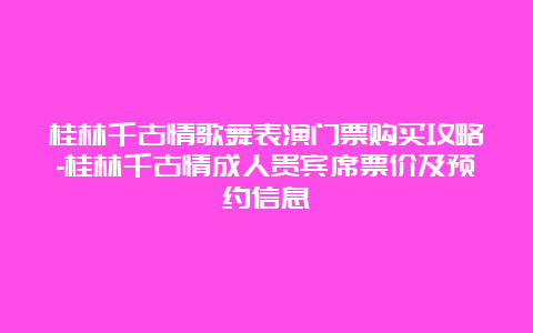 桂林千古情歌舞表演门票购买攻略-桂林千古情成人贵宾席票价及预约信息