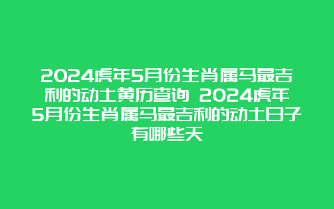 2024虎年5月份生肖属马最吉利的动土黄历查询 2024虎年5月份生肖属马最吉利的动土日子有哪些天