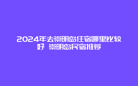 2024年去崇明岛住宿哪里比较好 崇明岛民宿推荐