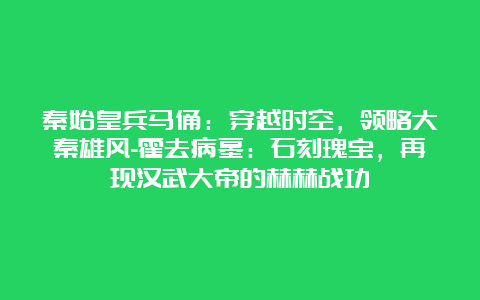 秦始皇兵马俑：穿越时空，领略大秦雄风-霍去病墓：石刻瑰宝，再现汉武大帝的赫赫战功