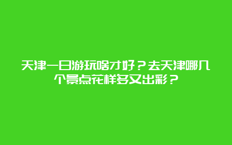 天津一日游玩啥才好？去天津哪几个景点花样多又出彩？