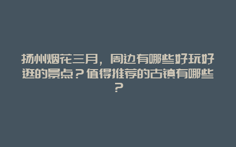 扬州烟花三月，周边有哪些好玩好逛的景点？值得推荐的古镇有哪些？