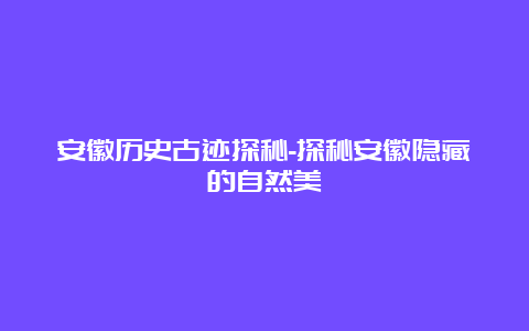 安徽历史古迹探秘-探秘安徽隐藏的自然美