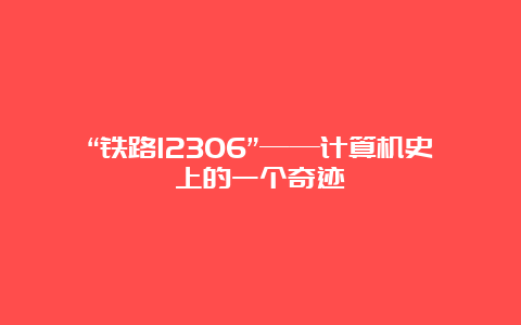 “铁路12306”——计算机史上的一个奇迹