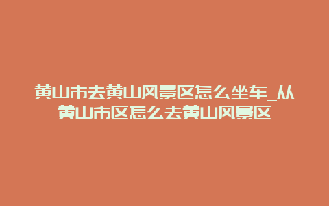 黄山市去黄山风景区怎么坐车_从黄山市区怎么去黄山风景区