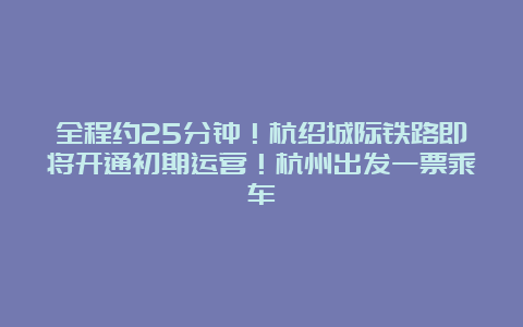 全程约25分钟！杭绍城际铁路即将开通初期运营！杭州出发一票乘车