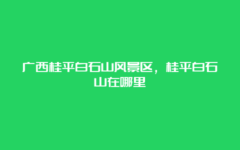 广西桂平白石山风景区，桂平白石山在哪里