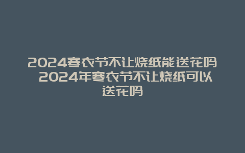 2024寒衣节不让烧纸能送花吗 2024年寒衣节不让烧纸可以送花吗