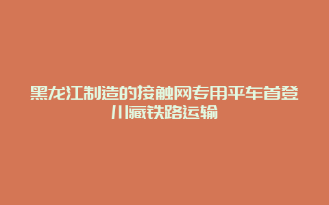 黑龙江制造的接触网专用平车首登川藏铁路运输