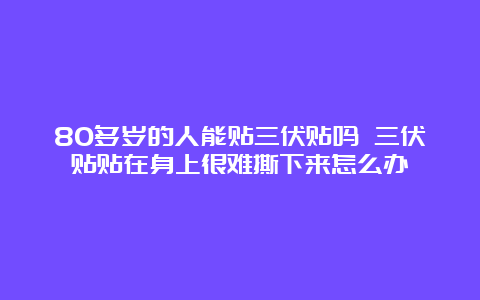 80多岁的人能贴三伏贴吗 三伏贴贴在身上很难撕下来怎么办