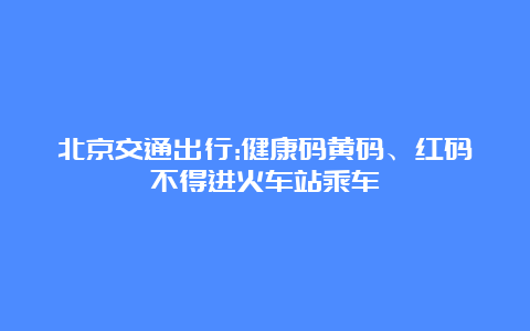 北京交通出行:健康码黄码、红码不得进火车站乘车