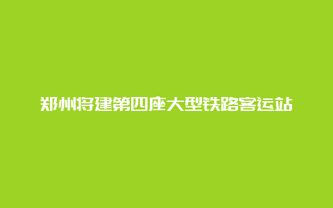 郑州将建第四座大型铁路客运站