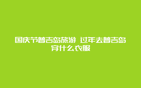 国庆节普吉岛旅游 过年去普吉岛穿什么衣服