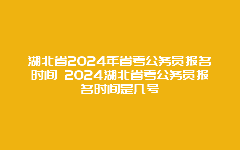 湖北省2024年省考公务员报名时间 2024湖北省考公务员报名时间是几号