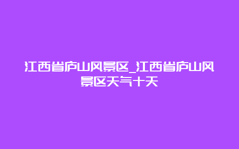 江西省庐山风景区_江西省庐山风景区天气十天