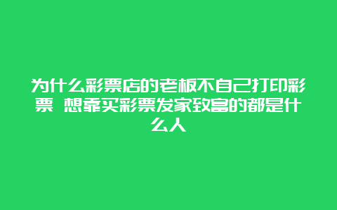 为什么彩票店的老板不自己打印彩票 想靠买彩票发家致富的都是什么人