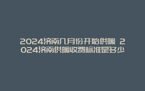 2024济南几月份开始供暖 2024济南供暖收费标准是多少