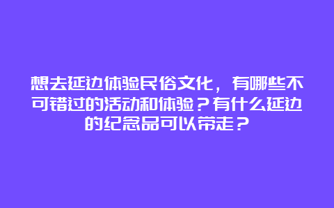 想去延边体验民俗文化，有哪些不可错过的活动和体验？有什么延边的纪念品可以带走？