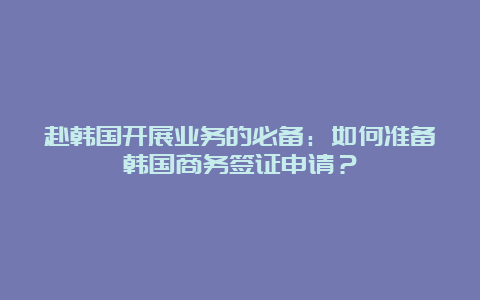 赴韩国开展业务的必备：如何准备韩国商务签证申请？