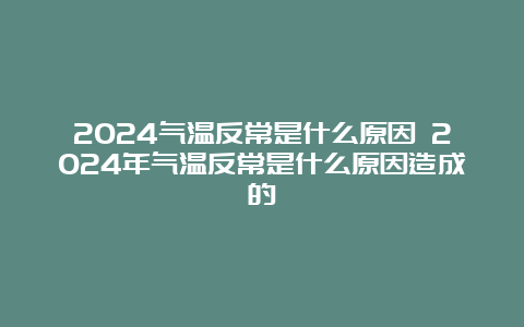 2024气温反常是什么原因 2024年气温反常是什么原因造成的