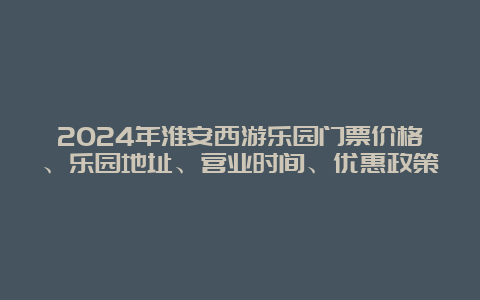 2024年淮安西游乐园门票价格、乐园地址、营业时间、优惠政策