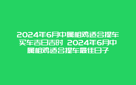 2024年6月中属相鸡适合提车买车吉日吉时 2024年6月中属相鸡适合提车最佳日子