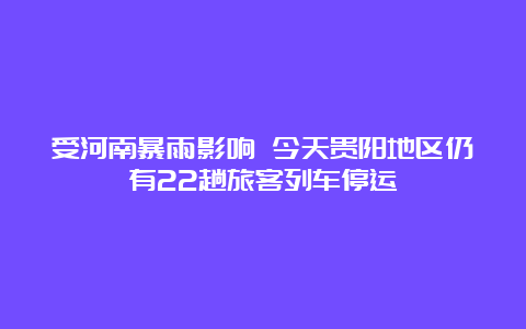 受河南暴雨影响 今天贵阳地区仍有22趟旅客列车停运