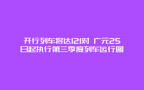 开行列车将达121对 广元25日起执行第三季度列车运行图