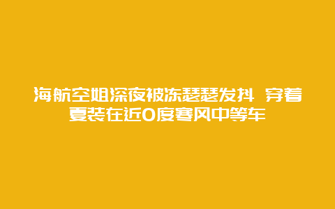 海航空姐深夜被冻瑟瑟发抖 穿着夏装在近0度寒风中等车