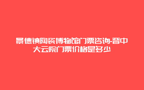 景德镇陶瓷博物馆门票咨询-晋中大云院门票价格是多少