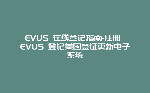 EVUS 在线登记指南-注册 EVUS 登记美国签证更新电子系统