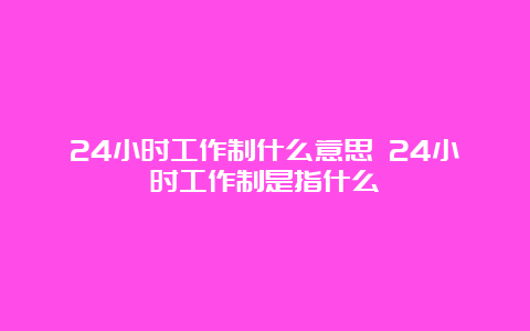 24小时工作制什么意思 24小时工作制是指什么