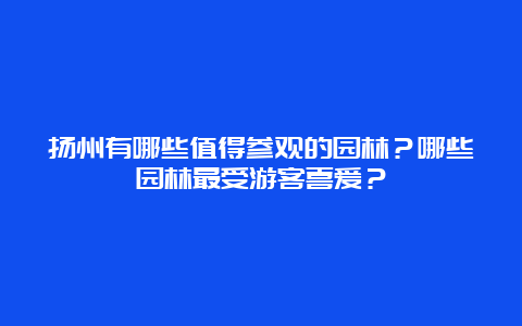 扬州有哪些值得参观的园林？哪些园林最受游客喜爱？