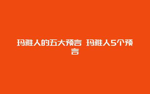 玛雅人的五大预言 玛雅人5个预言