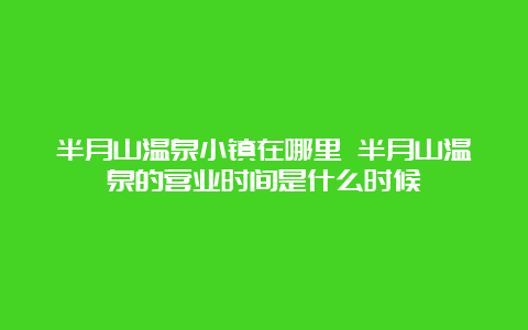 半月山温泉小镇在哪里 半月山温泉的营业时间是什么时候