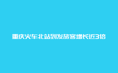 重庆火车北站到发旅客增长近3倍