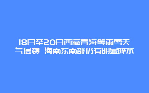 18日至20日西藏青海等雨雪天气侵袭 海南东南部仍有明显降水