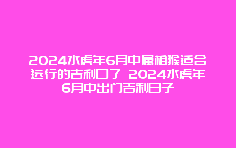 2024水虎年6月中属相猴适合远行的吉利日子 2024水虎年6月中出门吉利日子