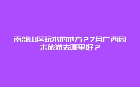 南部山区玩水的地方？7月广西周末旅游去哪里好？