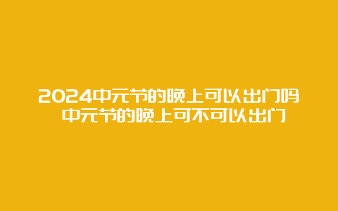 2024中元节的晚上可以出门吗 中元节的晚上可不可以出门