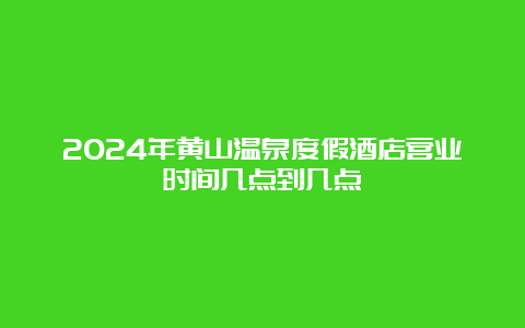 2024年黄山温泉度假酒店营业时间几点到几点