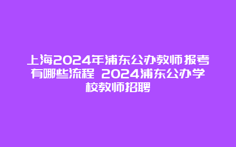 上海2024年浦东公办教师报考有哪些流程 2024浦东公办学校教师招聘