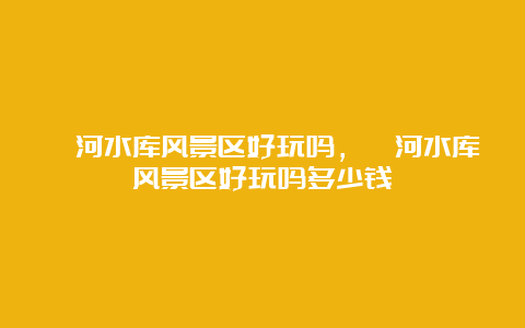 漳河水库风景区好玩吗，漳河水库风景区好玩吗多少钱