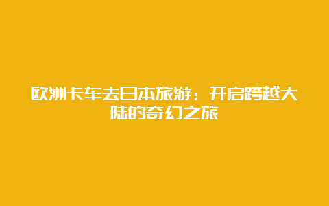 欧洲卡车去日本旅游：开启跨越大陆的奇幻之旅