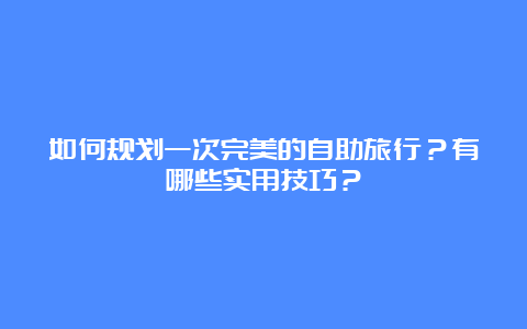 如何规划一次完美的自助旅行？有哪些实用技巧？