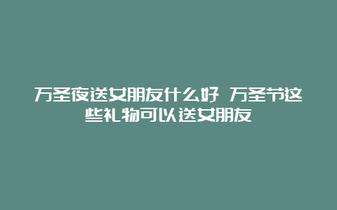 万圣夜送女朋友什么好 万圣节这些礼物可以送女朋友